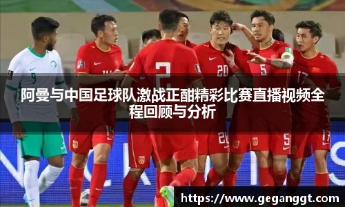 阿曼与中国足球队激战正酣精彩比赛直播视频全程回顾与分析