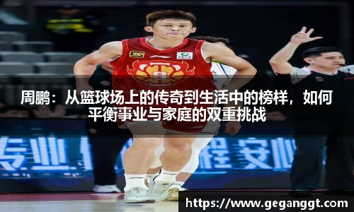 周鹏：从篮球场上的传奇到生活中的榜样，如何平衡事业与家庭的双重挑战
